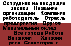 Сотрудник на входящие звонки › Название организации ­ Компания-работодатель › Отрасль предприятия ­ Другое › Минимальный оклад ­ 12 000 - Все города Работа » Вакансии   . Хакасия респ.,Саяногорск г.